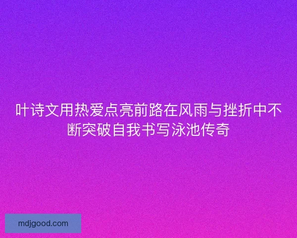 叶诗文用热爱点亮前路在风雨与挫折中不断突破自我书写泳池传奇