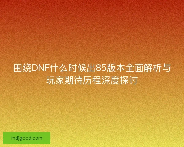 围绕DNF什么时候出85版本全面解析与玩家期待历程深度探讨